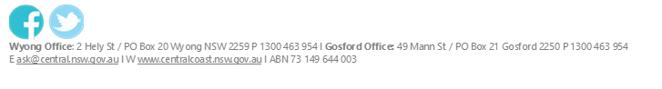  
Wyong Office: 2 Hely St / PO Box 20 Wyong NSW 2259 P 1300 463 954 l Gosford Office: 49 Mann St / PO Box 21 Gosford 2250 P 1300 463 954
E ask@central.nsw.gov.au l W www.centralcoast.nsw.gov.au l ABN 73 149 644 003

